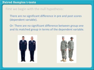 First we begin with the null hypothesis: 
There are no significant difference in pre and post scores 
(dependent variable). 
Or: There are no significant difference between group one 
and its matched group in terms of the dependent variable. 
 