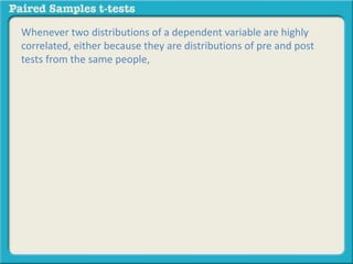 Whenever two distributions of a dependent variable are highly 
correlated, either because they are distributions of pre and post 
tests from the same people, 
 