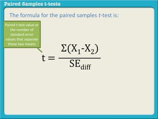 The formula for the paired samples t-test is: 
Σ(X1-X2) 
SEdiff 
t = 
Paired t-test value or 
the number of 
standard error 
values that separate 
these two means 
 