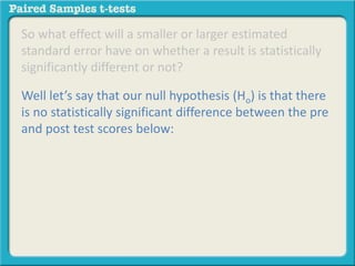 So what effect will a smaller or larger estimated 
standard error have on whether a result is statistically 
significantly different or not? 
Well let’s say that our null hypothesis (Ho) is that there 
is no statistically significant difference between the pre 
and post test scores below: 
 