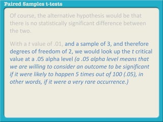 Of course, the alternative hypothesis would be that 
there is no statistically significant difference between 
the two. 
With a t value of .01, and a sample of 3, and therefore 
degrees of freedom of 2, we would look up the t critical 
value at a .05 alpha level (a .05 alpha level means that 
we are willing to consider an outcome to be significant 
if it were likely to happen 5 times out of 100 (.05), in 
other words, if it were a very rare occurrence.) 
 