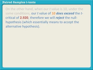 On the other hand, when our t value is 10, under the 
same conditions, our t value of 10 does exceed the t-critical 
of 2.920, therefore we will reject the null-hypothesis 
(which essentially means to accept the 
alternative hypothesis). 
 