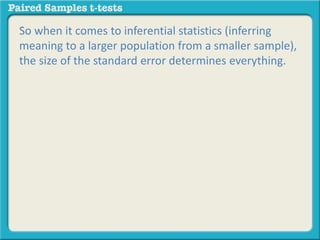 So when it comes to inferential statistics (inferring 
meaning to a larger population from a smaller sample), 
the size of the standard error determines everything. 
 