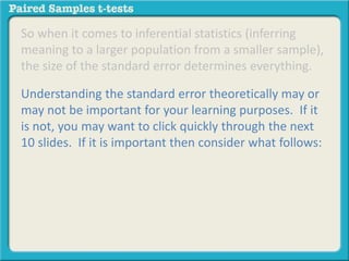 So when it comes to inferential statistics (inferring 
meaning to a larger population from a smaller sample), 
the size of the standard error determines everything. 
Understanding the standard error theoretically may or 
may not be important for your learning purposes. If it 
is not, you may want to click quickly through the next 
10 slides. If it is important then consider what follows: 
 