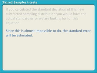If you calculated the standard deviation of this new 
subtracted sampling distribution you would have the 
actual standard error we are looking for for this 
equation. 
Since this is almost impossible to do, the standard error 
will be estimated. 
 