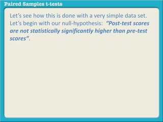Let’s see how this is done with a very simple data set. 
Let’s begin with our null-hypothesis: “Post-test scores 
are not statistically significantly higher than pre-test 
scores”. 
 