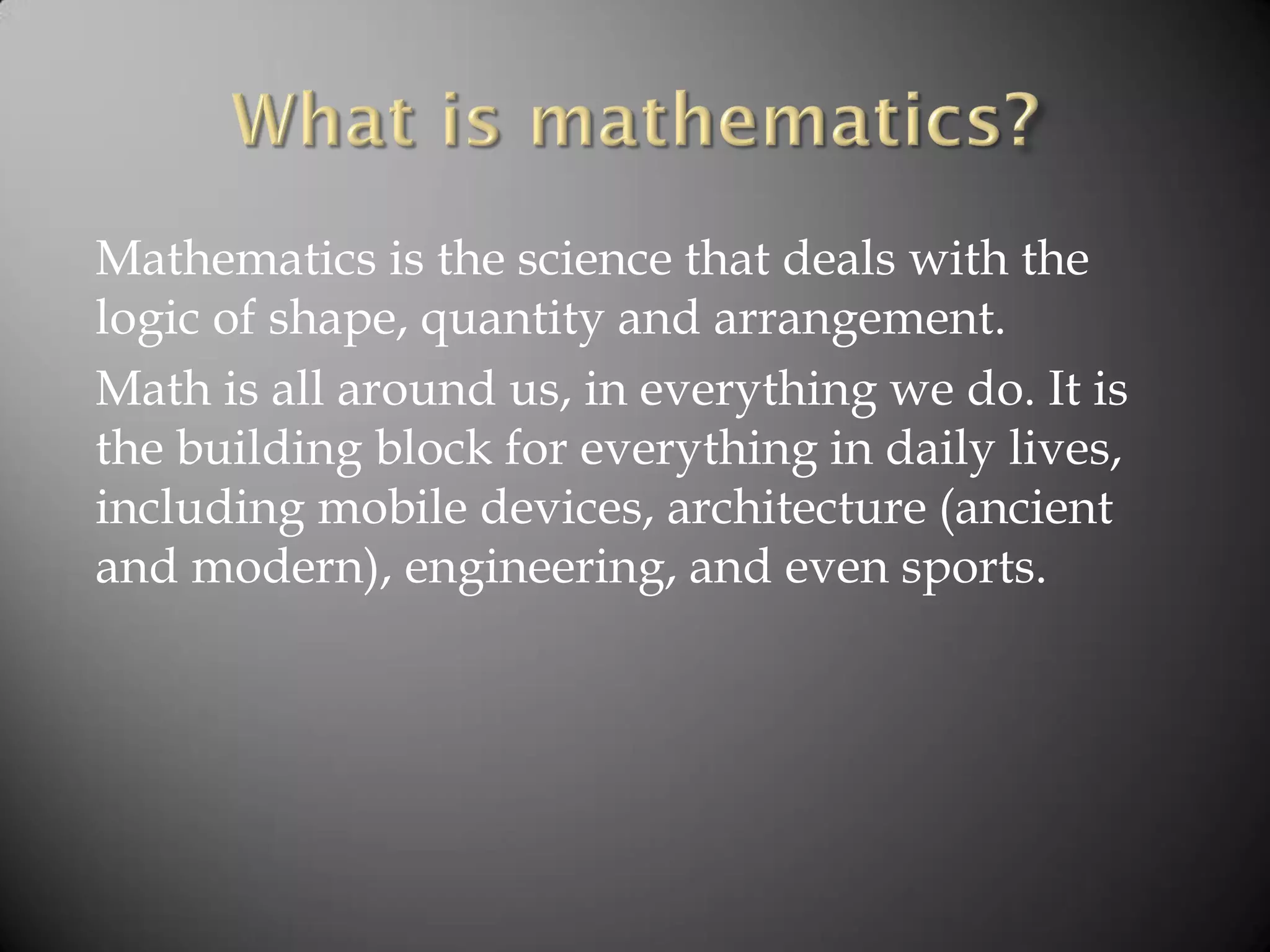 Mathematics is the science that deals with the
logic of shape, quantity and arrangement.
Math is all around us, in everything we do. It is
the building block for everything in daily lives,
including mobile devices, architecture (ancient
and modern), engineering, and even sports.
 