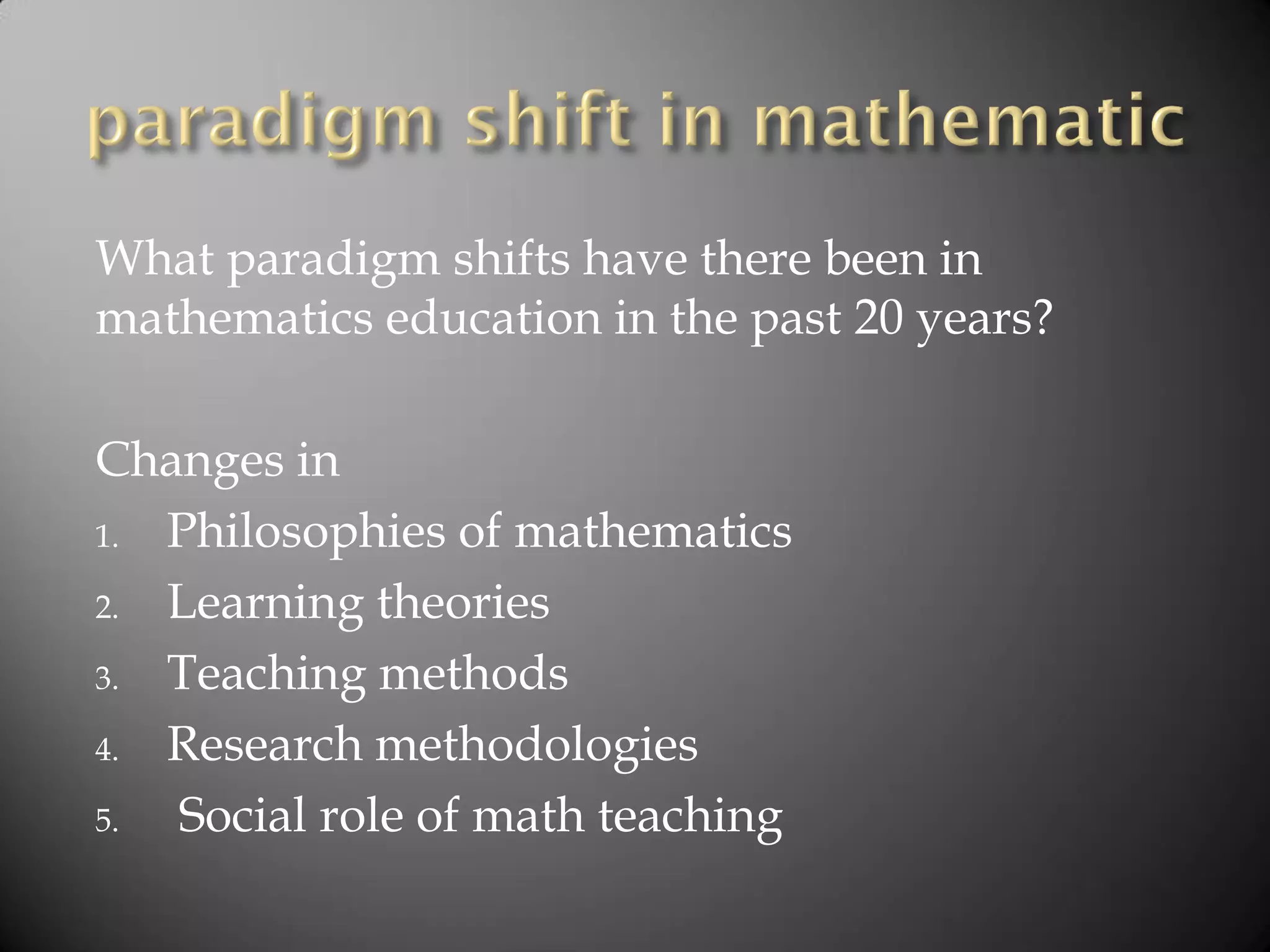 What paradigm shifts have there been in
mathematics education in the past 20 years?
Changes in
1. Philosophies of mathematics
2. Learning theories
3. Teaching methods
4. Research methodologies
5. Social role of math teaching
 