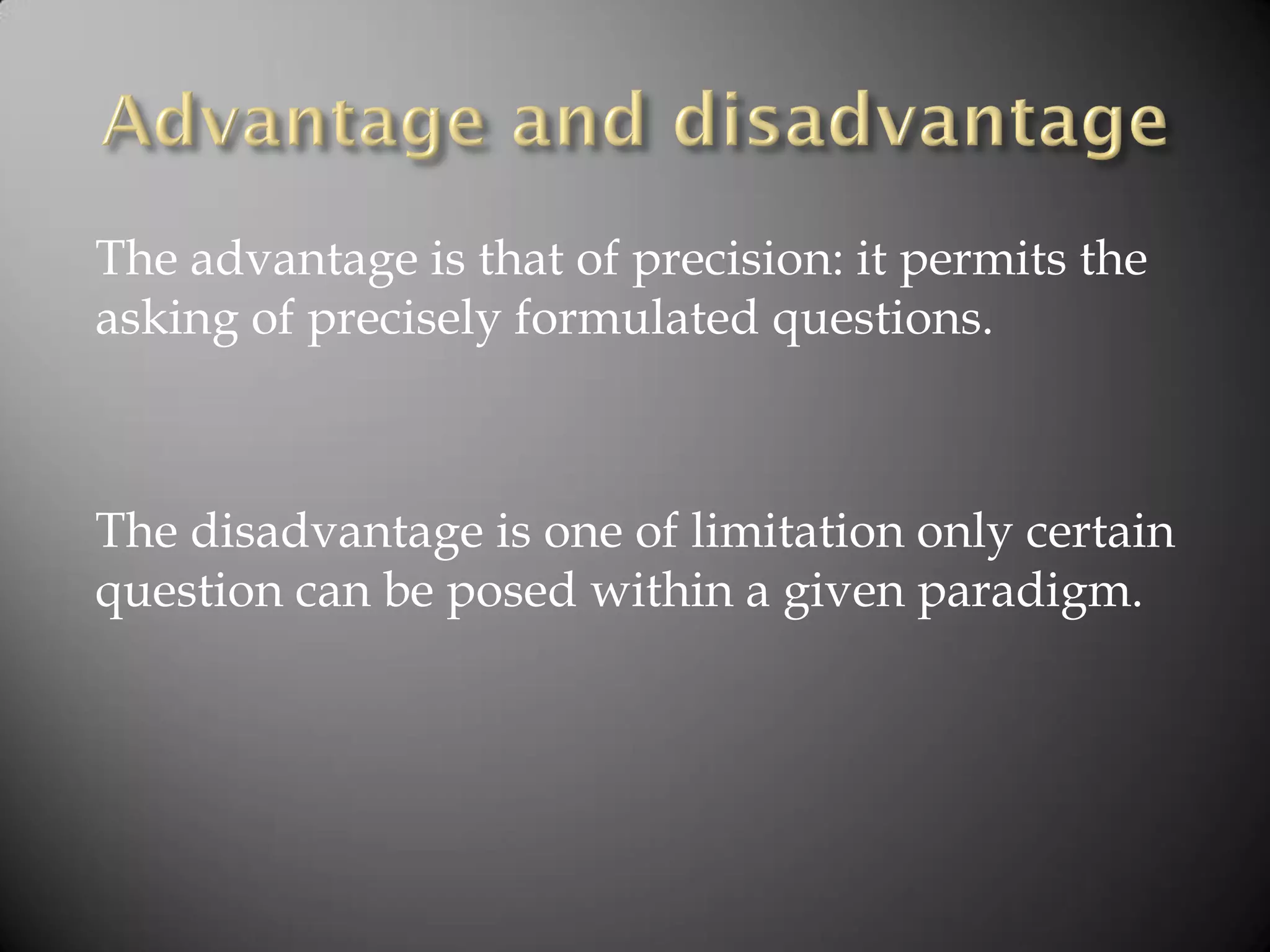 The advantage is that of precision: it permits the
asking of precisely formulated questions.
The disadvantage is one of limitation only certain
question can be posed within a given paradigm.
 
