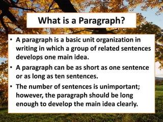 What is a Paragraph?
• A paragraph is a basic unit organization in
writing in which a group of related sentences
develops one main idea.
• A paragraph can be as short as one sentence
or as long as ten sentences.
• The number of sentences is unimportant;
however, the paragraph should be long
enough to develop the main idea clearly.
 