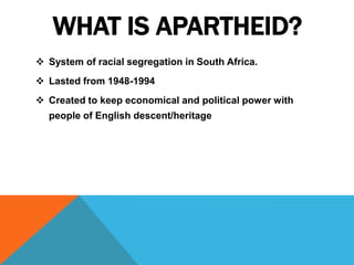 WHAT IS APARTHEID?
 System of racial segregation in South Africa.
 Lasted from 1948-1994
 Created to keep economical and political power with
  people of English descent/heritage
 