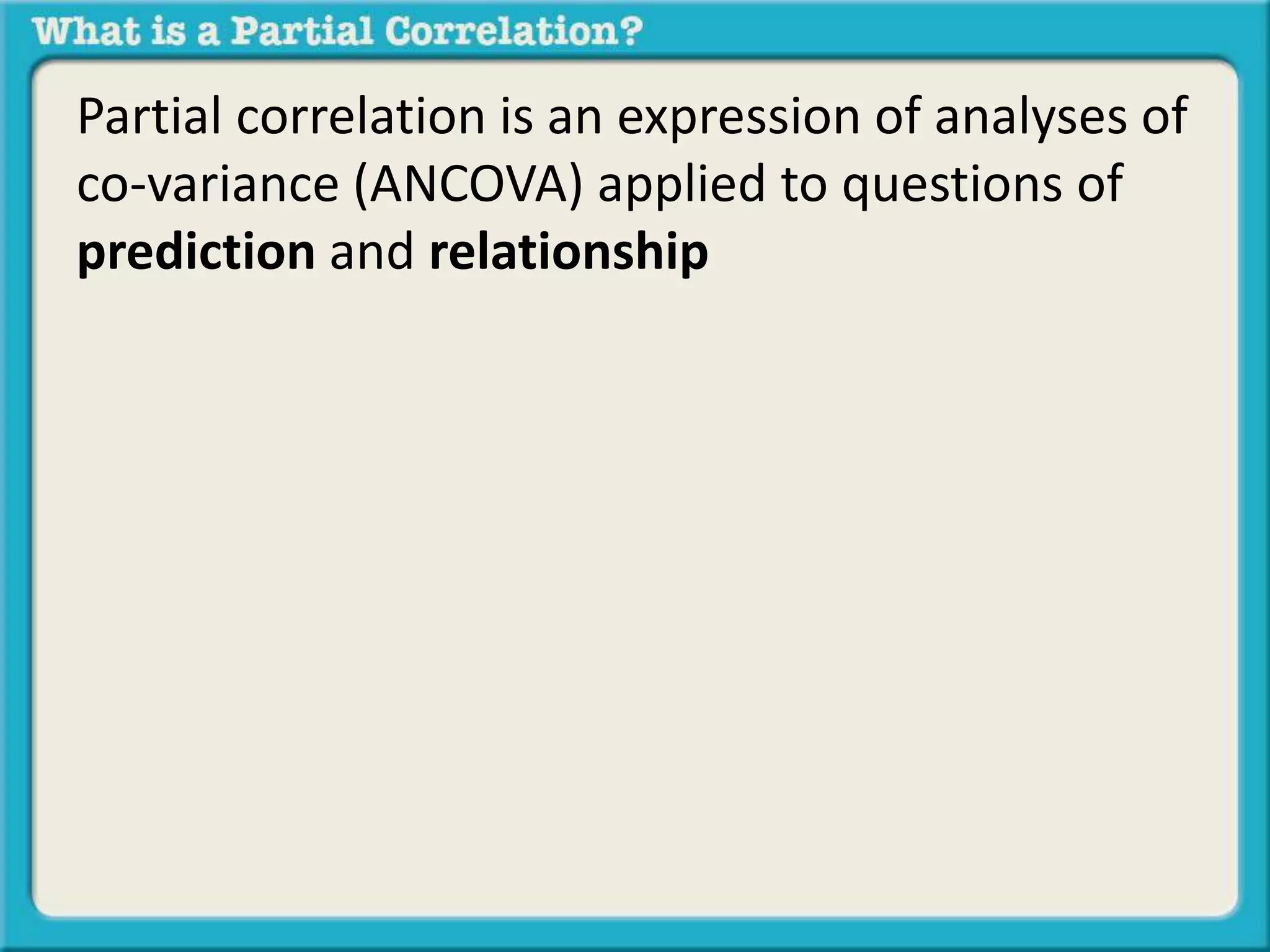 Partial correlation is an expression of analyses of 
co-variance (ANCOVA) applied to questions of 
prediction and relationship 
 