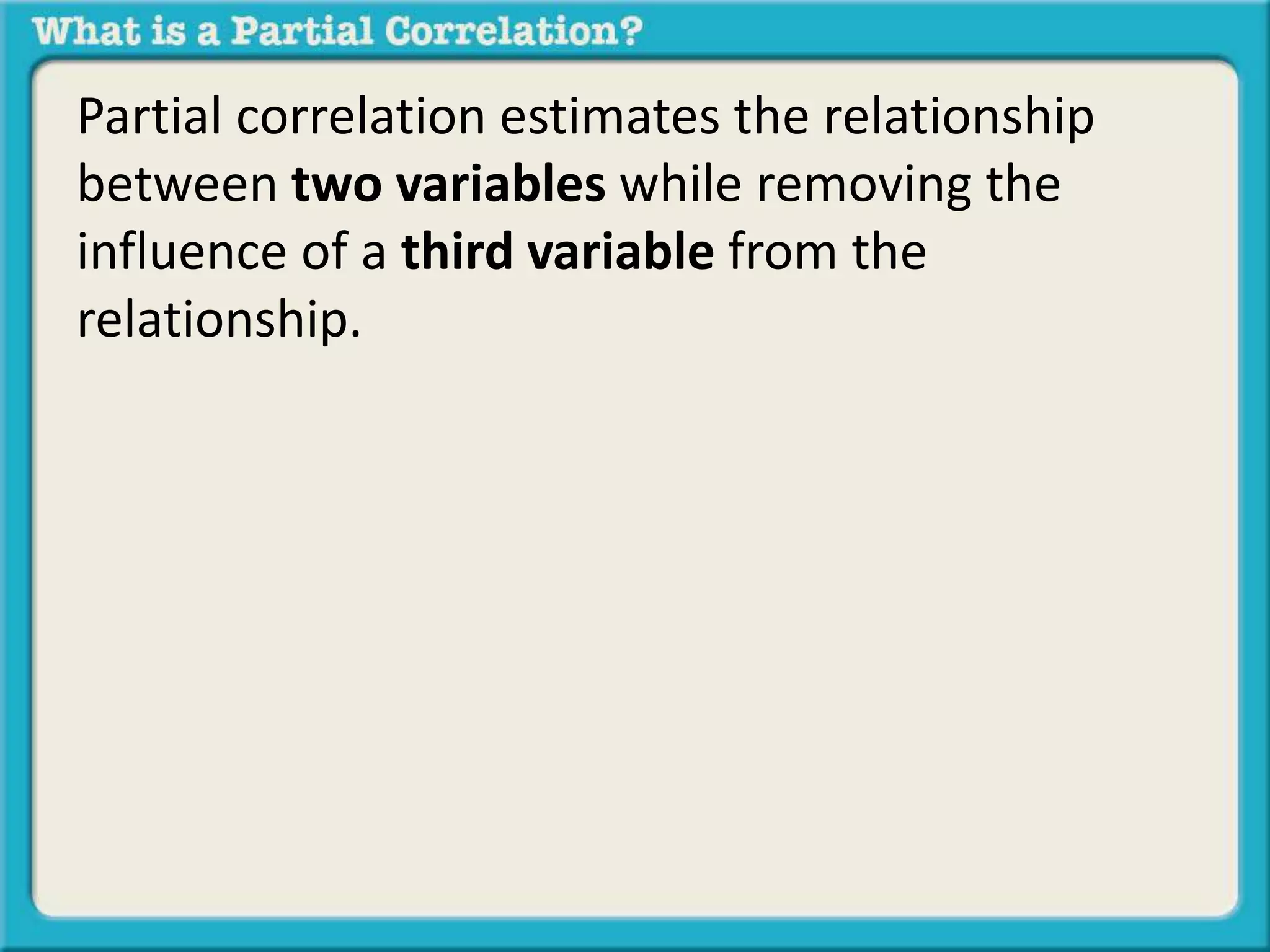Partial correlation estimates the relationship 
between two variables while removing the 
influence of a third variable from the 
relationship. 
 