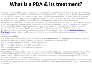 What Is a PDA & its treatment?
PDA, also known as Patent Ductus Arteriosus, is a severe heart condition found in babies in the days or weeks after
birth. It happens when the blood vessel called ductus Arterious doesn’t close on its own as it should after birth.The
ductus arteriosus is one of the regular parts of a baby that circulates blood before the baby takes birth. However,
it’s also called an extra blood vessel that connects two arteries one is the pulmonary artery, and the other is the
aorta. Both these arteries deliver essential functions by circulating blood to the body and the lungs.
Before the baby takes birth, this ductus arteriosus helps bypass blood through the lungs, because of which the baby
in the mother’s womb gets oxygen from the mother. Now, when the baby takes birth, it is true that the umbilical
cord is cut, and the baby’s lungs have to supply oxygen to the body. In this process, when the lungs expand, the
blood vessels relax themselves to get more blood. The ductus arteriosus closes in the first hours of life.
But when this ductus arteriosus doesn’t close on its own, this situation is called PDA. The best cardiologists in
Chandigarh suggest that this problem is mainly found in premature babies but sometimes appears in a full-term
infant, also.
How common is PDA?
PDA is one of the common heart issues in newborns; the best cardiologist in Chandigarh diagnoses this condition
frequently in premature babies. But there is a high risk if the baby is born before time.
10% of babies born between 30 and 37 weeks of pregnancy
80% of babies born between 25 and 28 weeks of pregnancy
90% of babies born earlier than 24 weeks of pregnancy
How is PDA treated?
The healthcare provider will first ask about various symptoms of the baby and also check their health history. After
that, they go for a physical examination in which they will check their heartbeat and many more things. Next, the
baby is sent to a pediatric cardiologist to treat this condition. Moreover, the baby will undergo some of the tests,
like chest X-ray, echo, ECG, and catheterization.
But the whole treatment depends upon the baby’s age, symptoms, and, most essentially, general health. Depending
upon the signs, the doctor will decide whether the problem can be treated with medication, cardiac catheterization,
or surgery.
 