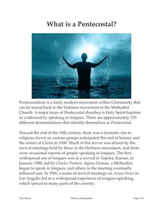 What is a Pentecostal?
Pentecostalism is a fairly modern movement within Christianity that
can be traced back to the Holiness movement in the Methodist
Church. A major focus of Pentecostal churches is Holy Spirit baptism
as evidenced by speaking in tongues. There are approximately 170
different denominations that identify themselves as Pentecostal.
Toward the end of the 19th century, there was a dramatic rise in
religious fervor as various groups anticipated the end of history and
the return of Christ in 1900. Much of this fervor was driven by the
revival meetings held by those in the Holiness movement, and there
were occasional reports of people speaking in tongues. The ﬁrst
widespread use of tongues was at a revival in Topeka, Kansas, in
January 1900, led by Charles Parham. Agnes Ozman, a Methodist,
began to speak in tongues, and others in the meeting eventually
followed suit. In 1906, a series of revival meetings on Azusa Street in
Los Angeles led to a widespread experience of tongues-speaking,
which spread to many parts of the country.
Tony Mariot What is a Pentecostal? Page ! of !1 4
 