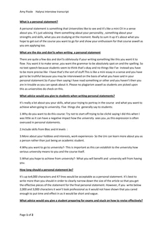 Amy Poole Halyna interview transcript


What is a personal statement?

A personal statement is something that Universities like to see and it’s like a mini CV in a sense
about you. It’s just advising them something about your personality , something about your
strengths and skills, what you are studying at the moment. Really to sum it up it’s about what you
hope to get out of the course you want to go for and show your enthusiasm for that course aswell as
you are applying too.

What are the dos and don’ts when writing a personal statement

There are quite a few dos and don’ts obliviously if your writing something like this you want it to
flow .You want it to make sense ,you want the grammar to be absolutely spot on and the spelling. So
no text speech because students seem to think that’s okay and no things like I’ve instead you have
to be more precise like I have that’s the sort of stuff.This is like a mini essay in a sense and you have
got to be truthful because you may be interviewed on the basis of what you have said in your
personal statement.So if your then saying I have read something or other and you haven’t then you
are in trouble as you can speak about it. Please no plagiarism aswell as students are picked upon
this as universities do check on this.

What advice would you give to students when writing personal statements?

It’s really a lot about you your skills, what your trying to portray in the course and what you want to
achieve when going to university. Five things she generally say to students:

1.Why do you want to do this course: Try not to start off trying to be cliché saying I did this when I
was little as it can have a negative impact how the university sees you ,as this expression is often
overused in personal statements.

2.Include skills from Btec and A levels :

3.More about your hobbies and interests, work experiences- So the Uni can learn more about you as
a person rather than just being an academic student.

4.Why you want to go to university?- This is important as this can establish to the university how
serious university means to you and the course itself.

5.What you hope to achieve from university?- What you will benefit and university will from having
you.

How long should a personal statement be?

It’s up to4,000 characters and 47 lines would be acceptable as a personal statement. It’s best to
write more than you should in order to clearly narrow down the size of the article so that you get
the effective pieces of the statement for the final personal statement. However, if you write below
2,000 and 3,000 characters it won’t look professional as it would not have shown that you cared
enough to put time and effect in as it would be short and vague.

What advice would you give a student preparing for exams and stuck on how to revise effectively?



Page 1 of 2
 
