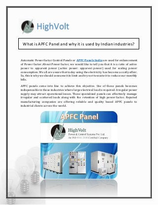 HighVolt
What is APFC Panel and why it is used by Indianindustries?
Automatic Power factor Control Panels or APFC Panels India are used for enhancement
of Power factor. About Power factor, we would like to tell you that it is a ratio of active
power to apparent power (active power: apparent power) used for scaling power
consumption. We all are aware that today using the electricity has become a costly affair.
So, this is why we should consume it in limit and try not to waste it to reduce our monthly
bills.
APFC panels come into line to achieve this objective. Use of these panels becomes
indispensable in those industries where large electrical load is required. Irregular power
supply may attract operational losses. These specialized panels can effectively manage
irregular and scattered loads along with the retention of high power factor. Reputed
manufacturing companies are offering reliable and quality based APFC panels to
industrial clients across the world.
 