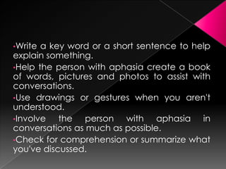 •Write a key word or a short sentence to help
explain something.
•Help the person with aphasia create a book
of words, pictures and photos to assist with
conversations.
•Use drawings or gestures when you aren't
understood.
•Involve   the person with aphasia in
conversations as much as possible.
•Check for comprehension or summarize what
you've discussed.
 