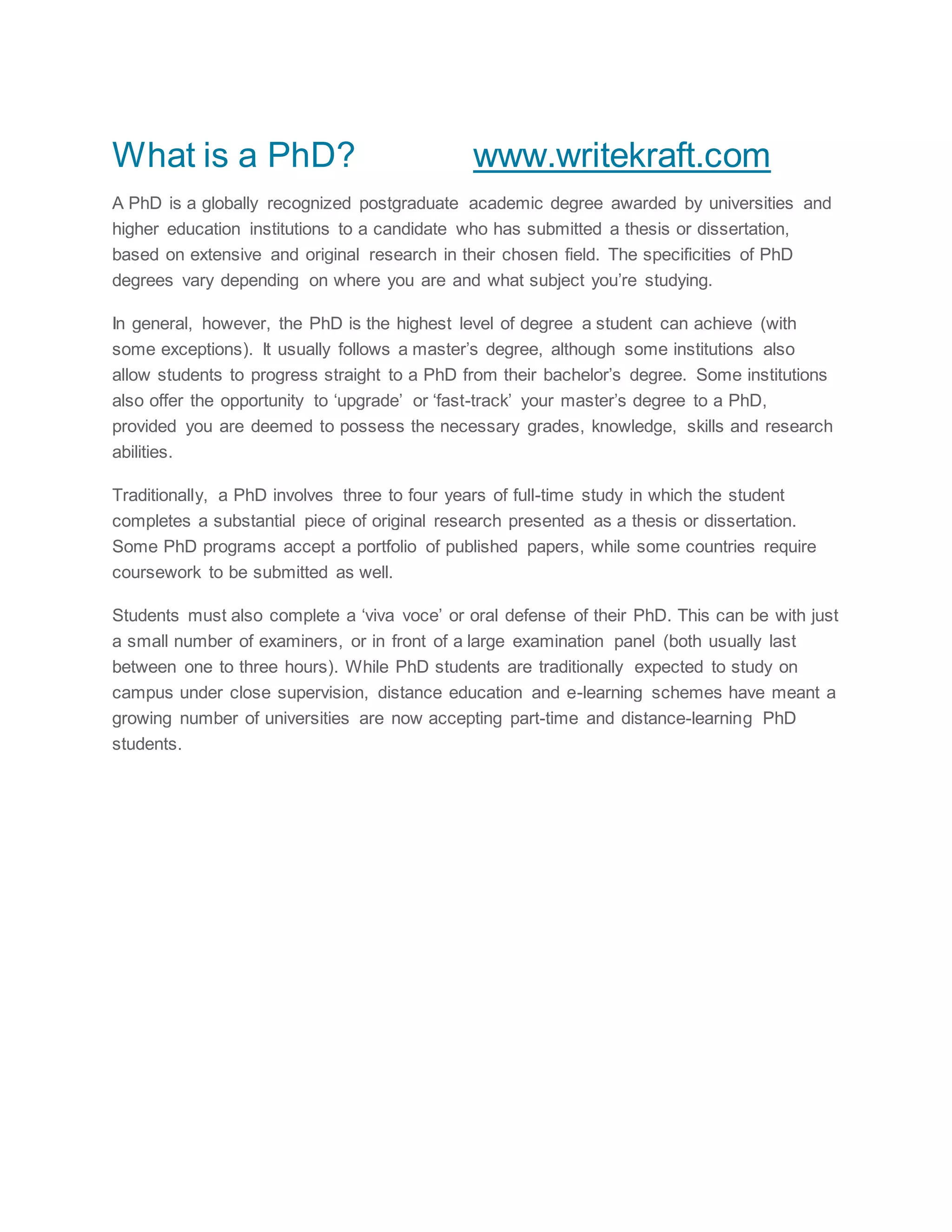 What is a PhD? www.writekraft.com
A PhD is a globally recognized postgraduate academic degree awarded by universities and
higher education institutions to a candidate who has submitted a thesis or dissertation,
based on extensive and original research in their chosen field. The specificities of PhD
degrees vary depending on where you are and what subject you’re studying.
In general, however, the PhD is the highest level of degree a student can achieve (with
some exceptions). It usually follows a master’s degree, although some institutions also
allow students to progress straight to a PhD from their bachelor’s degree. Some institutions
also offer the opportunity to ‘upgrade’ or ‘fast-track’ your master’s degree to a PhD,
provided you are deemed to possess the necessary grades, knowledge, skills and research
abilities.
Traditionally, a PhD involves three to four years of full-time study in which the student
completes a substantial piece of original research presented as a thesis or dissertation.
Some PhD programs accept a portfolio of published papers, while some countries require
coursework to be submitted as well.
Students must also complete a ‘viva voce’ or oral defense of their PhD. This can be with just
a small number of examiners, or in front of a large examination panel (both usually last
between one to three hours). While PhD students are traditionally expected to study on
campus under close supervision, distance education and e-learning schemes have meant a
growing number of universities are now accepting part-time and distance-learning PhD
students.