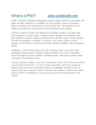 What is a PhD? www.writekraft.com
A PhD is a globally recognized postgraduate academic degree awarded by universities and
higher education institutions to a candidate who has submitted a thesis or dissertation,
based on extensive and original research in their chosen field. The specificities of PhD
degrees vary depending on where you are and what subject you’re studying.
In general, however, the PhD is the highest level of degree a student can achieve (with
some exceptions). It usually follows a master’s degree, although some institutions also
allow students to progress straight to a PhD from their bachelor’s degree. Some institutions
also offer the opportunity to ‘upgrade’ or ‘fast-track’ your master’s degree to a PhD,
provided you are deemed to possess the necessary grades, knowledge, skills and research
abilities.
Traditionally, a PhD involves three to four years of full-time study in which the student
completes a substantial piece of original research presented as a thesis or dissertation.
Some PhD programs accept a portfolio of published papers, while some countries require
coursework to be submitted as well.
Students must also complete a ‘viva voce’ or oral defense of their PhD. This can be with just
a small number of examiners, or in front of a large examination panel (both usually last
between one to three hours). While PhD students are traditionally expected to study on
campus under close supervision, distance education and e-learning schemes have meant a
growing number of universities are now accepting part-time and distance-learning PhD
students.
 