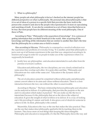 1. What is a philosophy?
Many people ask what philosophy is but as I checked on the internet people has
different perspective on what is philosophy. My personal idea about philosophy is that
it is a set of ideas of a person in a specific field that provides the basic truth to the
person who created it and also to the people who experienced it. It more on speculating
and searching of truth . It can also be considered as a set of basic ideas that believes to
be true. But most people have its different meaning of the word philosophy. One of
these is Plato.
According to Plato,” Philosophy is the acquisition of knowledge”. It is a process of
getting information that you think beneficial in the world. After acquiring all the
knowledge and filing all the information that are similar to another then that’s the time
that the philosophy for a certain area or field is created.
Also according to Hiryana, "Philosophy is a emerged as a result of reflection over
the experiences and problems of everyday living." It is another proof that philosophy is
just a sum up of all human experiences in the past that was categorized accoding to its
function and usage in order for us people to make use of the experiences where it is
supposedly be beneficial.
2. Justify how are philosophies and education interrelated to each other from thr
premise of at least 2 authors.
Education and philosophy, the two disciplines, are very closely related and in
some areas they overlap each other. It is quite often said that, ‘Philosophy and
Education are two sides of the same coin’. ‘Education is the dynamic side of
philosophy’.
The art of education cannot be completed without philosophy and philosophy
cannot convert others to its aims and values without education. There is a close
interaction between the two; one without the other is unserviceable.
According to Sharma,” The basic relationship between philosophy and education
can be analysed as follows. It is philosophy, that provides the purpose or the aim
and it is education which makes it practical.” We can really say the the two is
interrelated because it’s the philosophy that act as the idea or the subject of
education. It gives the insight of what to follow or to deliver. It is a way of looking
one’s life providing it’s nature and truth. It also gives a set of ideals for someone to
achieve in life. In short, philosophy is the content.
Meanwhile, Education is the way or the one that makes the idea practical. They
are the one that makes idea/philosophy appliedto life by teaching them to the
learners. They focus more on real things than keeping the ideas intangible.
Philosophy and education is inseparable, it’s like the Philosophy shows the way and
 