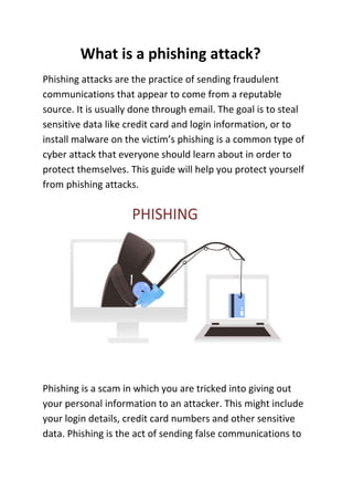 What is a phishing attack?
Phishing attacks are the practice of sending fraudulent
communications that appear to come from a reputable
source. It is usually done through email. The goal is to steal
sensitive data like credit card and login information, or to
install malware on the victim’s phishing is a common type of
cyber attack that everyone should learn about in order to
protect themselves. This guide will help you protect yourself
from phishing attacks.
Phishing is a scam in which you are tricked into giving out
your personal information to an attacker. This might include
your login details, credit card numbers and other sensitive
data. Phishing is the act of sending false communications to
 