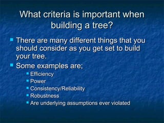 What criteria is important whenWhat criteria is important when
building a tree?building a tree?
 There are many different things that youThere are many different things that you
should consider as you get set to buildshould consider as you get set to build
your tree.your tree.
 Some examples are;Some examples are;
 EfficiencyEfficiency
 PowerPower
 Consistency/ReliabilityConsistency/Reliability
 RobustnessRobustness
 Are underlying assumptions ever violatedAre underlying assumptions ever violated
 
