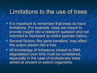 Limitations to the use of treesLimitations to the use of trees
 It is important to remember that trees do haveIt is important to remember that trees do have
limitations. For example, trees are meant tolimitations. For example, trees are meant to
provide insight into a research question and notprovide insight into a research question and not
intended to represent an entire species history.intended to represent an entire species history.
 Several factors, like gene transfers, may affectSeveral factors, like gene transfers, may affect
the output placed into a tree.the output placed into a tree.
 All knowledge of limitations related to DNAAll knowledge of limitations related to DNA
degradation over time must be considered,degradation over time must be considered,
especially in the case of evolutionary treesespecially in the case of evolutionary trees
aimed at ancient or extinct organisms.aimed at ancient or extinct organisms.
 