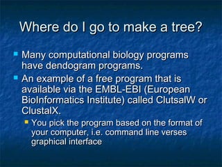 Where do I go to make a tree?Where do I go to make a tree?
 Many computational biology programsMany computational biology programs
have dendogram programs.have dendogram programs.
 An example of a free program that isAn example of a free program that is
available via the EMBL-EBI (Europeanavailable via the EMBL-EBI (European
BioInformatics Institute) called ClutsalW orBioInformatics Institute) called ClutsalW or
ClustalX.ClustalX.
 You pick the program based on the format ofYou pick the program based on the format of
your computer, i.e. command line versesyour computer, i.e. command line verses
graphical interfacegraphical interface
 