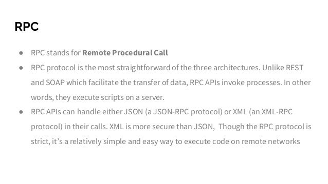 RPC
● RPC stands for Remote Procedural Call
● RPC protocol is the most straightforward of the three architectures. Unlike REST
and SOAP which facilitate the transfer of data, RPC APIs invoke processes. In other
words, they execute scripts on a server.
● RPC APIs can handle either JSON (a JSON-RPC protocol) or XML (an XML-RPC
protocol) in their calls. XML is more secure than JSON, Though the RPC protocol is
strict, it’s a relatively simple and easy way to execute code on remote networks
 