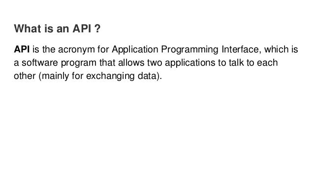 What is an API ?
API is the acronym for Application Programming Interface, which is
a software program that allows two applications to talk to each
other (mainly for exchanging data).
 