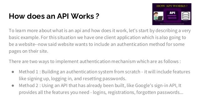 How does an API Works ?
To learn more about what is an api and how does it work, let's start by describing a very
basic example. For this situation we have one client application which is also going to
be a website--now said website wants to include an authentication method for some
pages on their site.
There are two ways to implement authentication mechanism which are as follows :
● Method 1 : Building an authentication system from scratch - it will include features
like signing up, logging in, and resetting passwords.
● Method 2 : Using an API that has already been built, like Google's sign-in API, It
provides all the features you need - logins, registrations, forgotten passwords...
 
