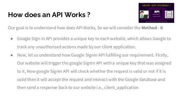 How does an API Works ?
Our goal is to understand how does API Works, So we will consider the Method - II
● Google Sign-in API provides a unique key to each website, which allows Google to
track any unauthorized actions made by our client application.
● Now, let us understand how Google SignIn API fulfilling our requirement. Firstly,
Our website will trigger the google SignIn API with a unique key that was assigned
to it, Now google SignIn API will check whether the request is valid or not if it is
valid then it will accept the request and interact with the Google database and
then send a response back to our website i.e., client_application
 