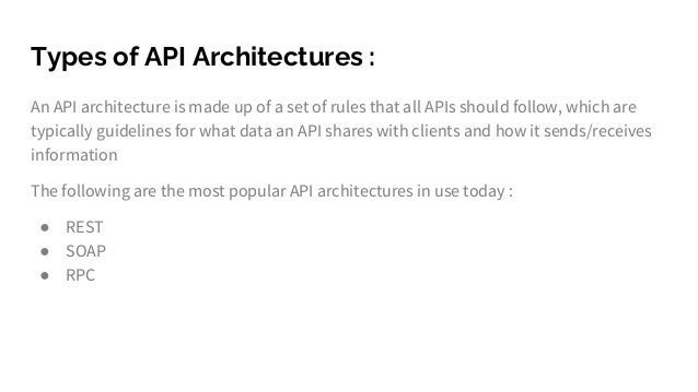 Types of API Architectures :
An API architecture is made up of a set of rules that all APIs should follow, which are
typically guidelines for what data an API shares with clients and how it sends/receives
information
The following are the most popular API architectures in use today :
● REST
● SOAP
● RPC
 