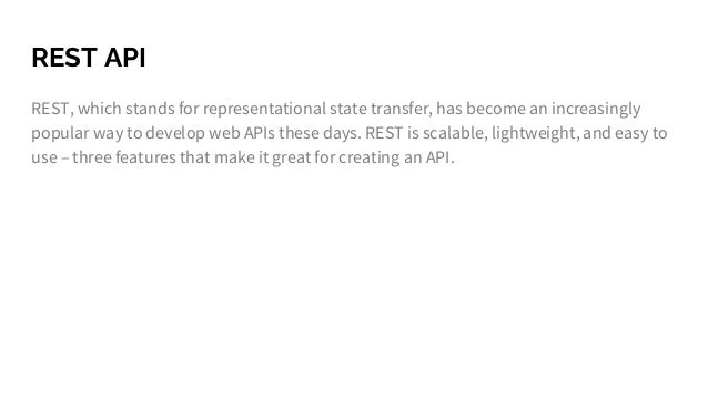 REST API
REST, which stands for representational state transfer, has become an increasingly
popular way to develop web APIs these days. REST is scalable, lightweight, and easy to
use – three features that make it great for creating an API.
 