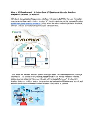 What is API Development : A Cutting-Edge API Development Unveils Seamless
Integration Solutions For Websites
API stands for Application Programming Interface. In the context of APIs, the word Application
refers to any software with a distinct function. API development refers to the process of creating
Application Programming Interfaces (APIs), which are sets of rules and protocols that allow
different software applications to communicate with each other.
APIs define the methods and data formats that applications can use to request and exchange
information. They enable developers to build software that can interact with other systems,
access external data or services, and integrate with various platforms. API development
involves designing, building, testing, documenting, and maintaining APIs to ensure smooth and
efficient communication between different software components or systems.
 