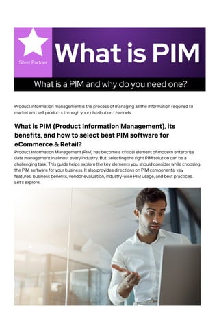 What is PIM
Silver Partner
What is a PIM and why do you need one?
Product information management is the process of managing all the information required to
market and sell products through your distribution channels.
What is PIM (Product Information Management), its
benefits, and how to select best PIM software for
eCommerce & Retail?
Product Information Management (PIM) has become a critical element of modern enterprise
data management in almost every industry. But, selecting the right PIM solution can be a
challenging task. This guide helps explore the key elements you should consider while choosing
the PIM software for your business. It also provides directions on PIM components, key
features, business benefits, vendor evaluation, industry-wise PIM usage, and best practices.
Let’s explore.
 