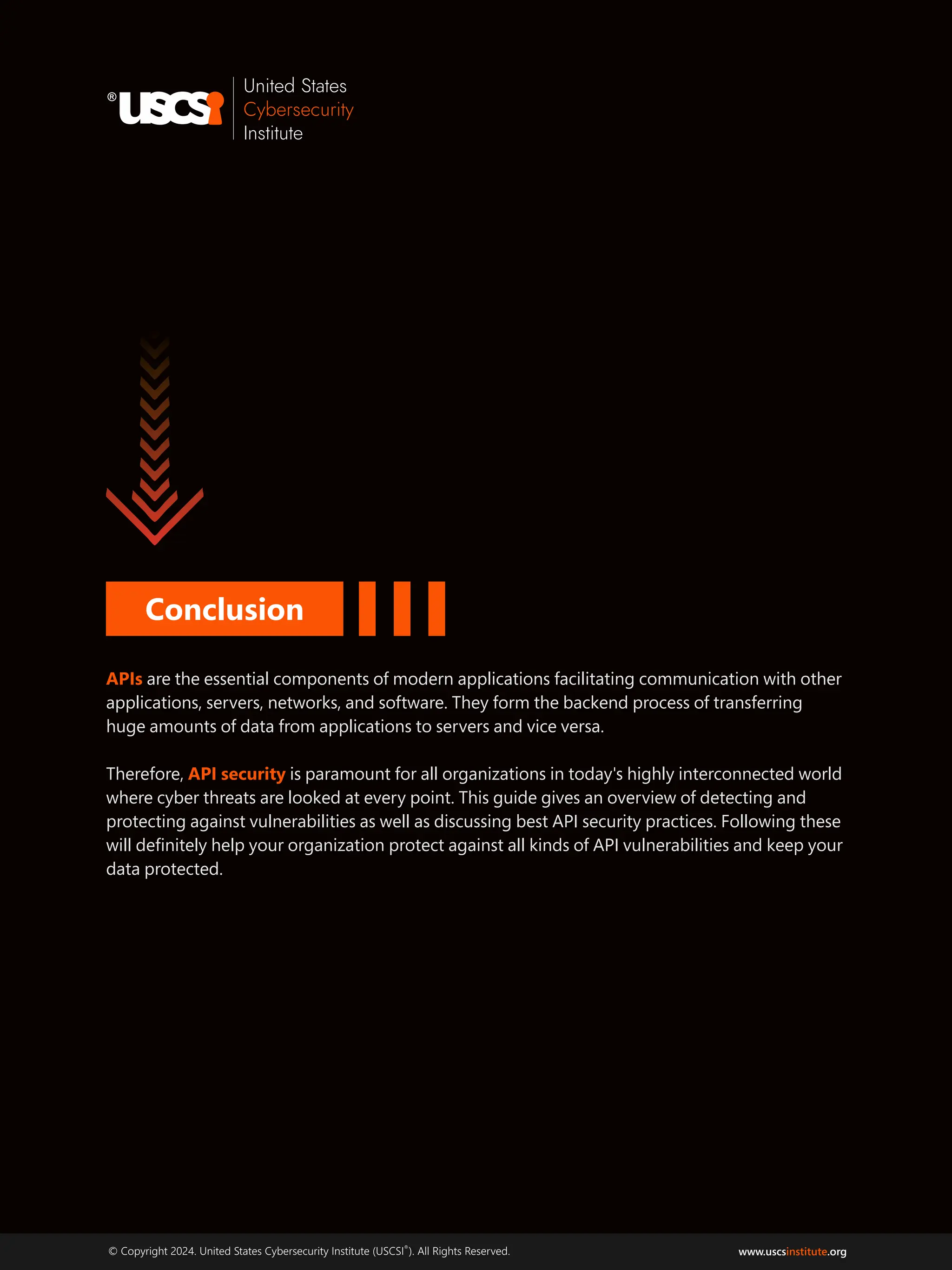 ®
© Copyright 2024. United States Cybersecurity Institute (USCSI ). All Rights Reserved. www.uscs .org
institute
APIs are the essential components of modern applications facilitating communication with other
applications, servers, networks, and software. They form the backend process of transferring
huge amounts of data from applications to servers and vice versa.
Therefore, is paramount for all organizations in today's highly interconnected world
API security
where cyber threats are looked at every point. This guide gives an overview of detecting and
protecting against vulnerabilities as well as discussing best API security practices. Following these
will deﬁnitely help your organization protect against all kinds of API vulnerabilities and keep your
data protected.
Conclusion
 