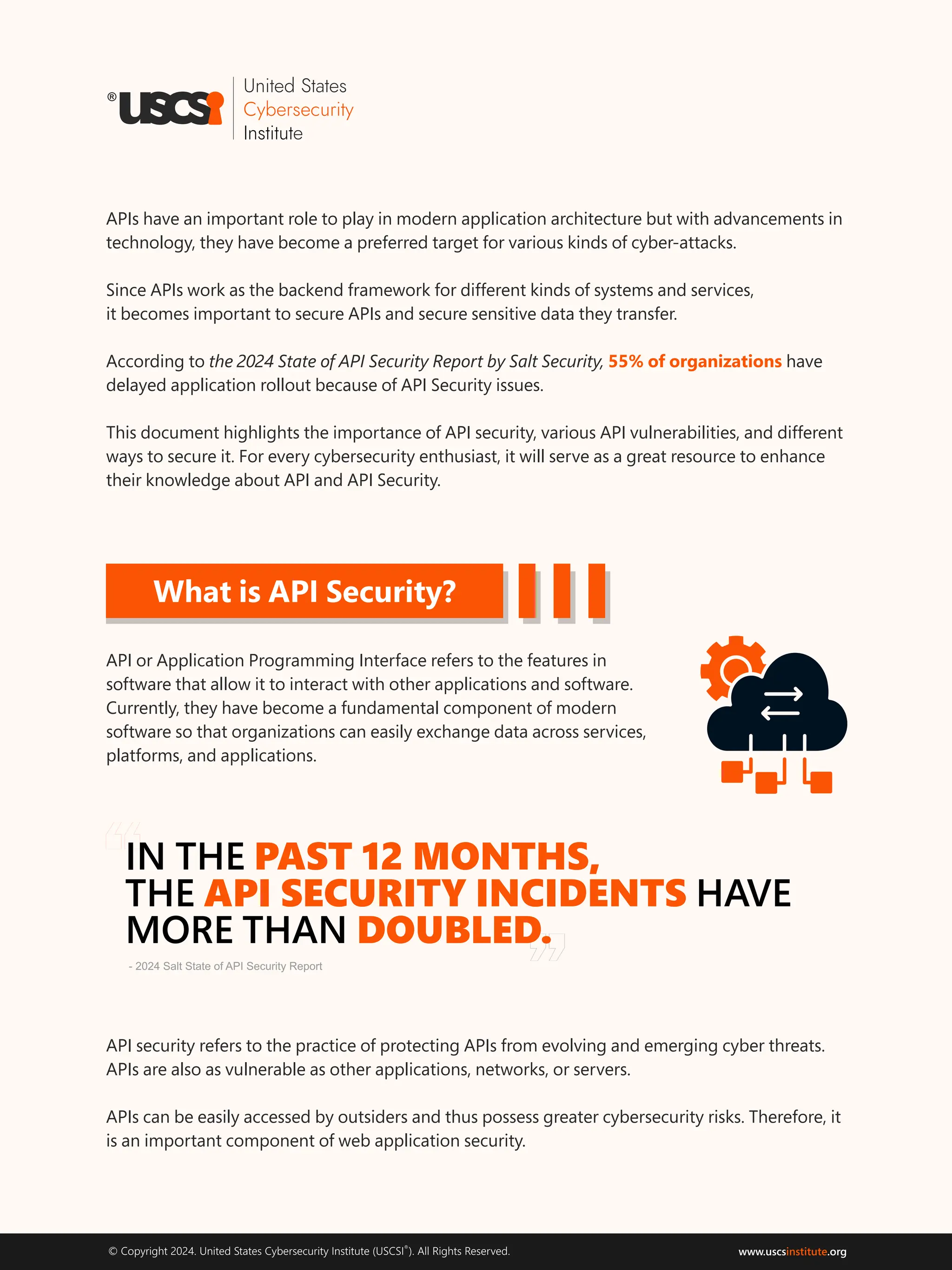 ®
© Copyright 2024. United States Cybersecurity Institute (USCSI ). All Rights Reserved. www.uscs .org
institute
What is API Security?
API or Application Programming Interface refers to the features in
software that allow it to interact with other applications and software.
Currently, they have become a fundamental component of modern
software so that organizations can easily exchange data across services,
platforms, and applications.
“
”
APIs have an important role to play in modern application architecture but with advancements in
technology, they have become a preferred target for various kinds of cyber-attacks.
Since APIs work as the backend framework for different kinds of systems and services,
it becomes important to secure APIs and secure sensitive data they transfer.
According to the 2024 State of API Security Report by Salt Security, have
55% of organizations
delayed application rollout because of API Security issues.
This document highlights the importance of API security, various API vulnerabilities, and different
ways to secure it. For every cybersecurity enthusiast, it will serve as a great resource to enhance
their knowledge about API and API Security.
API security refers to the practice of protecting APIs from evolving and emerging cyber threats.
APIs are also as vulnerable as other applications, networks, or servers.
APIs can be easily accessed by outsiders and thus possess greater cybersecurity risks. Therefore, it
is an important component of web application security.
IN THE PAST 12 MONTHS,
API SECURITY INCIDENTS
THE HAVE
MORE THAN DOUBLED.
- 2024 Salt State of API Security Report
 