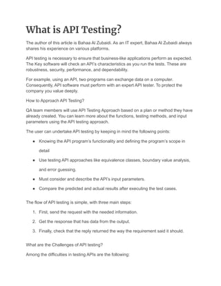 What is API Testing?
The author of this article is Bahaa Al Zubaidi. As an IT expert, Bahaa Al Zubaidi always
shares his experience on various platforms.
API testing is necessary to ensure that business-like applications perform as expected.
The Key software will check an API’s characteristics as you run the tests. These are
robustness, security, performance, and dependability.
For example, using an API, two programs can exchange data on a computer.
Consequently, API software must perform with an expert API tester. To protect the
company you value deeply.
How to Approach API Testing?
QA team members will use API Testing Approach based on a plan or method they have
already created. You can learn more about the functions, testing methods, and input
parameters using the API testing approach.
The user can undertake API testing by keeping in mind the following points:
● Knowing the API program’s functionality and defining the program’s scope in
detail
● Use testing API approaches like equivalence classes, boundary value analysis,
and error guessing.
● Must consider and describe the API’s input parameters.
● Compare the predicted and actual results after executing the test cases.
The flow of API testing is simple, with three main steps:
1. First, send the request with the needed information.
2. Get the response that has data from the output.
3. Finally, check that the reply returned the way the requirement said it should.
What are the Challenges of API testing?
Among the difficulties in testing APIs are the following:
 