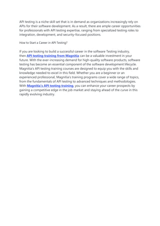 API testing is a niche skill set that is in demand as organizations increasingly rely on
APIs for their software development. As a result, there are ample career opportunities
for professionals with API testing expertise, ranging from specialized testing roles to
integration, development, and security-focused positions.
How to Start a Career in API Testing?
If you are looking to build a successful career in the software Testing industry,
then API testing training from Magnitia can be a valuable investment in your
future. With the ever-increasing demand for high-quality software products, software
testing has become an essential component of the software development lifecycle.
Magnitia’s API testing training courses are designed to equip you with the skills and
knowledge needed to excel in this field. Whether you are a beginner or an
experienced professional, Magnitia’s training programs cover a wide range of topics,
from the fundamentals of API testing to advanced techniques and methodologies.
With Magnitia’s API testing training, you can enhance your career prospects by
gaining a competitive edge in the job market and staying ahead of the curve in this
rapidly evolving industry.
 
