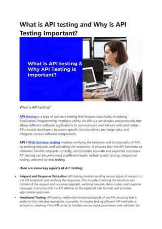 What is API testing and Why is API
Testing Important?
What is API testing?
API testing is a type of software testing that focuses specifically on testing
Application Programming Interfaces (APIs). An API is a set of rules and protocols that
allows different software applications to communicate and interact with each other.
APIs enable developers to access specific functionalities, exchange data, and
integrate various software components.
API / Web Services testing involves verifying the behavior and functionality of APIs
by sending requests and validating the responses. It ensures that the API functions as
intended, handles requests correctly, and provides accurate and expected responses.
API testing can be performed at different levels, including unit testing, integration
testing, and end-to-end testing.
Here are some key aspects of API testing:
 Request and Response Validation: API testing involves sending various types of requests to
the API endpoints and verifying the responses. This includes checking the structure and
content of the request and response payloads, verifying headers, status codes, and response
messages. It ensures that the API adheres to the expected data formats and provides
appropriate responses.
 Functional Testing: API testing verifies the functional aspects of the API, ensuring that it
performs the intended operations accurately. It includes testing different API methods or
endpoints, checking if the API correctly handles various input parameters, and validates the
 