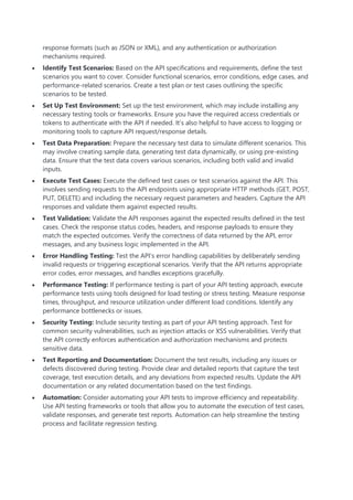 response formats (such as JSON or XML), and any authentication or authorization
mechanisms required.
 Identify Test Scenarios: Based on the API specifications and requirements, define the test
scenarios you want to cover. Consider functional scenarios, error conditions, edge cases, and
performance-related scenarios. Create a test plan or test cases outlining the specific
scenarios to be tested.
 Set Up Test Environment: Set up the test environment, which may include installing any
necessary testing tools or frameworks. Ensure you have the required access credentials or
tokens to authenticate with the API if needed. It’s also helpful to have access to logging or
monitoring tools to capture API request/response details.
 Test Data Preparation: Prepare the necessary test data to simulate different scenarios. This
may involve creating sample data, generating test data dynamically, or using pre-existing
data. Ensure that the test data covers various scenarios, including both valid and invalid
inputs.
 Execute Test Cases: Execute the defined test cases or test scenarios against the API. This
involves sending requests to the API endpoints using appropriate HTTP methods (GET, POST,
PUT, DELETE) and including the necessary request parameters and headers. Capture the API
responses and validate them against expected results.
 Test Validation: Validate the API responses against the expected results defined in the test
cases. Check the response status codes, headers, and response payloads to ensure they
match the expected outcomes. Verify the correctness of data returned by the API, error
messages, and any business logic implemented in the API.
 Error Handling Testing: Test the API’s error handling capabilities by deliberately sending
invalid requests or triggering exceptional scenarios. Verify that the API returns appropriate
error codes, error messages, and handles exceptions gracefully.
 Performance Testing: If performance testing is part of your API testing approach, execute
performance tests using tools designed for load testing or stress testing. Measure response
times, throughput, and resource utilization under different load conditions. Identify any
performance bottlenecks or issues.
 Security Testing: Include security testing as part of your API testing approach. Test for
common security vulnerabilities, such as injection attacks or XSS vulnerabilities. Verify that
the API correctly enforces authentication and authorization mechanisms and protects
sensitive data.
 Test Reporting and Documentation: Document the test results, including any issues or
defects discovered during testing. Provide clear and detailed reports that capture the test
coverage, test execution details, and any deviations from expected results. Update the API
documentation or any related documentation based on the test findings.
 Automation: Consider automating your API tests to improve efficiency and repeatability.
Use API testing frameworks or tools that allow you to automate the execution of test cases,
validate responses, and generate test reports. Automation can help streamline the testing
process and facilitate regression testing.
 