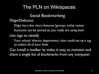 Social Bookmarking
• Diigo/Delicious
– Diigo has a few more features (groups, sticky notes)
– Accounts can be synced so you really are using both
• Use tags to classify
– Your school, district, department, class could set up a tag
to collect all of your finds
• Can install a toolbar to make it easy to maintain and
share a single list of bookmarks from any computer
Stephen B. Swan University of louisville 21
The PLN on Wikispaces
 