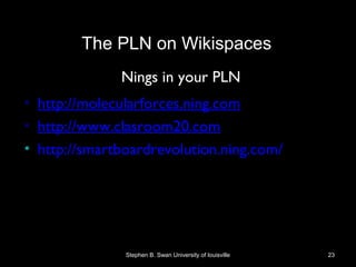 Nings in your PLN
• http://molecularforces.ning.com
• http://www.clasroom20.com
• http://smartboardrevolution.ning.com/
Stephen B. Swan University of louisville 23
The PLN on Wikispaces
 
