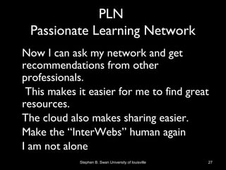 PLN
Passionate Learning Network
• Now I can ask my network and get
recommendations from other
professionals.
• This makes it easier for me to find great
resources.
• The cloud also makes sharing easier.
• Make the “InterWebs” human again
• I am not alone
Stephen B. Swan University of louisville 27
 