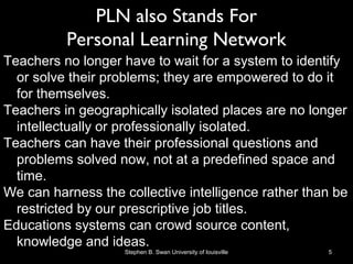 PLN also Stands For
Personal Learning Network
Teachers no longer have to wait for a system to identify
or solve their problems; they are empowered to do it
for themselves.
Teachers in geographically isolated places are no longer
intellectually or professionally isolated.
Teachers can have their professional questions and
problems solved now, not at a predefined space and
time.
We can harness the collective intelligence rather than be
restricted by our prescriptive job titles.
Educations systems can crowd source content,
knowledge and ideas.
Stephen B. Swan University of louisville 5
 