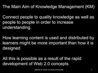 The Main Aim of Knowledge Management (KM)
Connect people to quality knowledge as well as
people to people in order to increase
understanding.
How learning content is used and distributed by
learners might be more important than how it is
designed
All this is possible as a result of the rapid
development of Web 2.0 concepts
Stephen B. Swan University of louisville 7
 