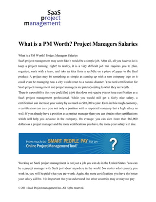 What is a PM Worth? Project Managers Salaries
What is a PM Worth? Project Managers Salaries
SaaS project management may seem like it would be a simple job. After all, all you have to do is
keep a project running, right? In reality, it is a very difficult job that requires you to plan,
organize, work with a team, and take an idea from a scribble on a piece of paper to the final
product. A project may be something as simple as coming up with a new company logo or it
could even be managing how a city would react to a natural disaster. You need certification for
SaaS project management and project managers are paid according to what they are worth.
There is a possibility that you could find a job that does not require you to have certification as a
SaaS project management professional. While you would still get a fairly nice salary, a
certification can increase your salary by as much as $10,000 a year. Even in this rough economy,
a certification can earn you not only a position with a respected company but a high salary as
well. If you already have a position as a project manager than you can obtain other certifications
which will help you advance in the company. On average, you can earn more than $60,000
dollars as a project manager and the more certifications you have, the more your salary will rise.




Working on SaaS project management is not just a job you can do in the United States. You can
be a project manager with SaaS just about anywhere in the world. No matter what country you
work in, you will be paid what you are worth. Again, the more certifications you have the better
your salary will be. It is important that you understand that other countries may or may not pay

© 2011 SaaS Project management Inc. All rights reserved.
 
