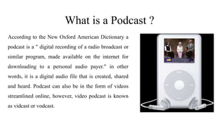 What is a Podcast ?
According to the New Oxford American Dictionary a
podcast is a " digital recording of a radio broadcast or
similar program, made available on the internet for
downloading to a personal audio payer." in other
words, it is a digital audio file that is created, shared
and heard. Podcast can also be in the form of videos
streamlined online, however, video podcast is known
as vidcast or vodcast.
 